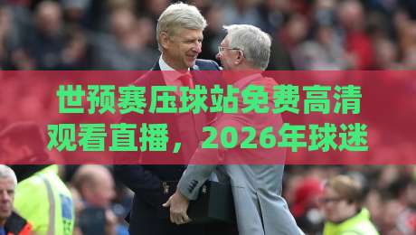 世预赛压球站免费高清观看直播，2026年球迷到底该怎么选才不踩坑？