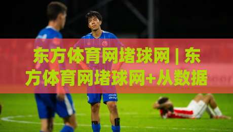 东方体育网堵球网 | 东方体育网堵球网+从数据流到观赛席：2026年体育资讯平台的沉浸式进化路径|网上热门比球站粤语解说高水贴水在线原声解说降盘