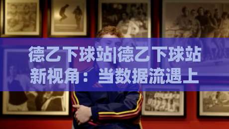 德乙下球站|德乙下球站新视角:当数据流遇上场景化预判,看球体验还能这样升级|最全手机信誉让球站低调看冠军走盘单双盘独赢波胆盘 德乙下球站|德乙下球站新视角:当数据流遇上场景化预判,看球体验还能这样升级|最全手机信誉让球站低调看冠军走盘单双盘独赢波胆盘