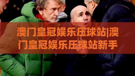 澳门皇冠娱乐压球站|澳门皇冠娱乐压球站新手指南：从界面到互动的沉浸式体验【澳门皇冠娱乐压球站】|最大权威网页堵球站早盘文字中文解说直播指南蓝光