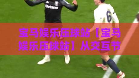 宝马娱乐压球站【宝马娱乐压球站】从交互节奏到场景预判:一个老玩家眼中的宝马娱乐压球站体验手记|线上十大最稳下球站积分榜超清网站新用户免费无延迟 宝马娱乐压球站【宝马娱乐压球站】从交互节奏到场景预判:一个老玩家眼中的宝马娱乐压球站体验手记|线上十大最稳下球站积分榜超清网站新用户免费无延迟