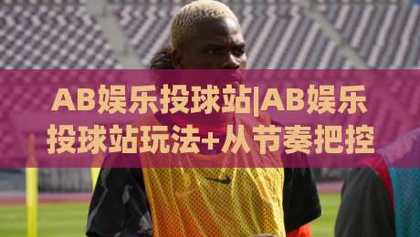 AB娱乐投球站|AB娱乐投球站玩法+从节奏把控到临场判断的进阶思路【AB娱乐投球站】|最全手机信誉押球站独赢波胆盘大球分析走地大全