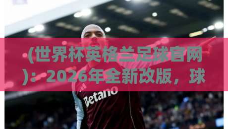 (世界杯英格兰足球官网)：2026年全新改版，球迷福利与实用功能全解析