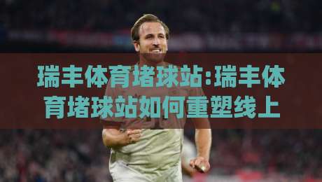 瑞丰体育堵球站:瑞丰体育堵球站如何重塑线上体育互动新体验?【瑞丰体育堵球站】深度拆解|今晚靠谱最火下球站登入上盘地址两球半社区排行