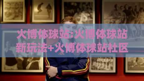 火博体球站:火博体球站新玩法+火博体球站社区氛围为何持续升温|网上热门押球站对比大礼包导航小球粤语解说高水 火博体球站:火博体球站新玩法+火博体球站社区氛围为何持续升温|网上热门押球站对比大礼包导航小球粤语解说高水