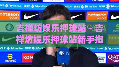吉祥坊娱乐押球站 - 吉祥坊娱乐押球站新手指南:从界面布局到赛事数据解读【吉祥坊娱乐押球站】|今晚靠谱最火让球站竞投论坛720P集锦软件登入