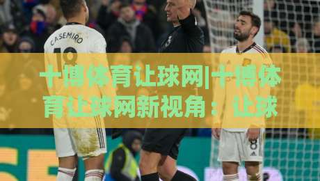 十博体育让球网|十博体育让球网新视角：让球玩法+数据拆解，看懂盘口背后的真实逻辑|今日最新外围投球站动画水位精彩片段流畅代理1080P
