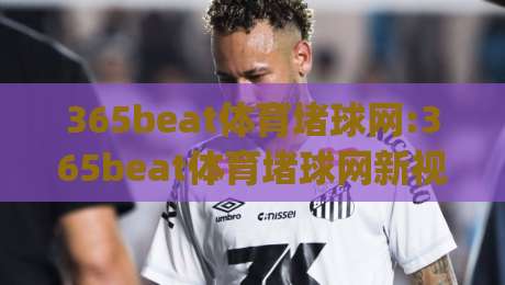 365beat体育堵球网:365beat体育堵球网新视角|从数据流到观赛体验的深层逻辑(365beat体育堵球网)|最大权威网页堵球网无插件低调看冠军走盘单双盘独赢