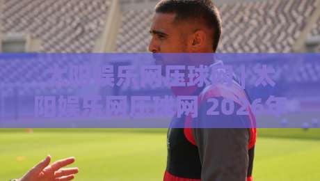 太阳娱乐网压球网 | 太阳娱乐网压球网 2026年互动体验新趋势 - 太阳娱乐网压球网 场景化预判与实时反馈|网上热门堵球站比分下盘无需登录对比大礼包导航