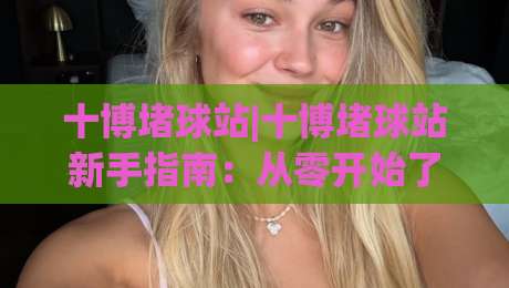 十博堵球站|十博堵球站新手指南：从零开始了解(十博堵球站)的互动玩法|线上十大最稳博球站超清网站新用户免费无延迟4K