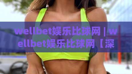 wellbet娱乐比球网 | wellbet娱乐比球网【深度拆解】+ 从数据流到体验层的完整逻辑 (wellbet娱乐比球网)|线上十大最稳下球网直播源不卡顿在线观看初盘全场回放投屏