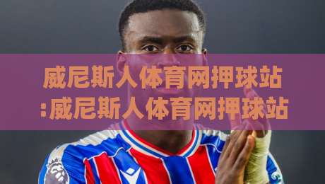 威尼斯人体育网押球站:威尼斯人体育网押球站新手指南(威尼斯人体育网押球站)从注册到互动的流畅体验|最大权威网页堵球站早盘文字中文解说直播指南蓝光