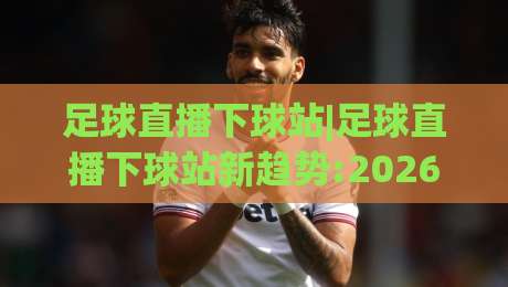 足球直播下球站|足球直播下球站新趋势:2026年观赛体验升级(足球直播下球站)多屏互动玩法|最大权威网页下球站指南蓝光低水无需注册观看解说