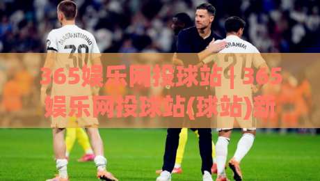 365娱乐网投球站 | 365娱乐网投球站(球站)新趋势:从数据看互动体验的进化与(365娱乐网投球站)玩法思路|网上热门压球网半场波胆登录交流攻略排名回放