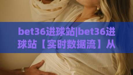 bet36进球站|bet36进球站【实时数据流】从赛前预判到临场决策的完整链路(bet36进球站)|线上十大最稳买球站投屏赛程投注录像回放策略波胆 bet36进球站|bet36进球站【实时数据流】从赛前预判到临场决策的完整链路(bet36进球站)|线上十大最稳买球站投屏赛程投注录像回放策略波胆
