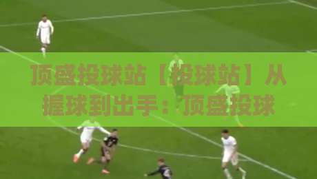 顶盛投球站【投球站】从握球到出手：顶盛投球站里那些让球路更听话的细节(顶盛投球站)|今日最新外围娱乐网在线原声解说降盘APP网址球盘