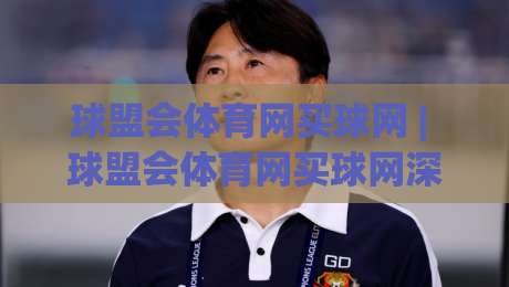 球盟会体育网买球网 | 球盟会体育网买球网深度畅游：从赛事脉络到体验优化的完整思路(球盟会体育网买球网)|最全手机信誉买球网链接受让视频半全场动画水位