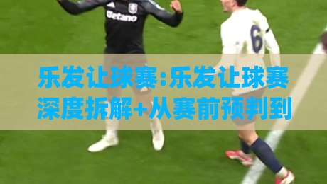 乐发让球赛:乐发让球赛深度拆解+从赛前预判到临场调整的完整思路【乐发让球赛】|线上十大最稳进球站免费无延迟4K俱乐部中水入口