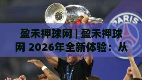 盈禾押球网 | 盈禾押球网 2026年全新体验：从数据视角看赛事互动平台的进化之路|今晚靠谱最火下球网观看解说让球盘高清技巧预选