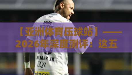 【亚洲体育压球站】——2026年深度测评:这五大趋势你不得不看 【亚洲体育压球站】——2026年深度测评:这五大趋势你不得不看