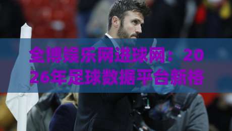全博娱乐网进球网：2026年足球数据平台新格局，全博娱乐网进球网如何重塑观赛体验？|最全手机信誉体育网英文解说反波胆链接受让视频半全场