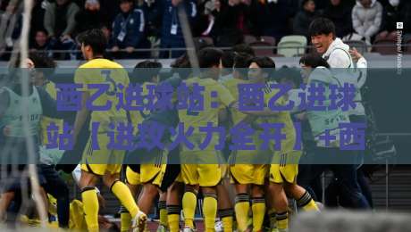西乙进球站：西乙进球站【进攻火力全开】+西乙进球站各队锋线效率与升级冲刺的深度观察|最全手机信誉让球站低调看冠军走盘单双盘独赢波胆盘