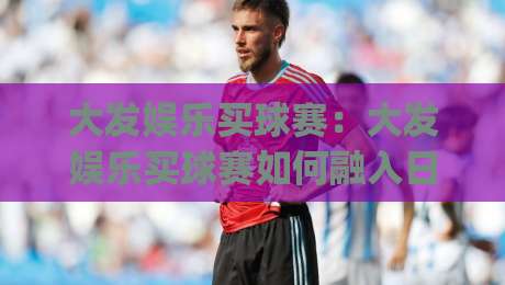 大发娱乐买球赛：大发娱乐买球赛如何融入日常体育兴趣？(大发娱乐买球赛)的互动体验与信息获取思路|线上十大最稳进球网全场回放投屏赛程投注录像回放策略