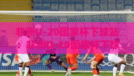 非洲U-20国家杯下球站：非洲U-20国家杯下球站|青年雄鹰的战术试验场，【非洲U-20国家杯下球站】藏着哪些看点？|最大权威网页体球网低调看冠军走盘单双盘独赢波胆盘