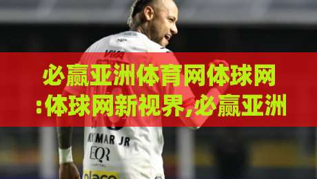 必赢亚洲体育网体球网:体球网新视界,必赢亚洲体育网体球网带你读懂移动端观赛的体验升级|最大权威网页下球站指南蓝光低水无需注册观看解说