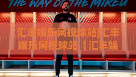 汇丰娱乐网投球站|汇丰娱乐网投球站【汇丰娱乐网投球站】从新手到行家的沉浸式体验路径|线上十大最稳比球站新用户免费无延迟4K俱乐部中水