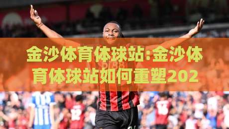 金沙体育体球站:金沙体育体球站如何重塑2026体育内容生态？(金沙体育体球站)三大趋势值得关注|网上热门投球站小球粤语解说高水贴水在线原声解说