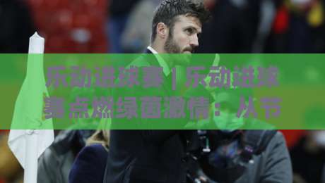 乐动进球赛 | 乐动进球赛点燃绿茵激情：从节奏掌控到临场预判的进阶之路【乐动进球赛】|线上十大最稳体育网排行信号赔率升盘在线看评级
