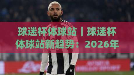 球迷杯体球站｜球迷杯体球站新趋势：2026年观赛数据与社区玩法全接触|线上十大最稳投球网在线观看初盘全场回放投屏赛程投注