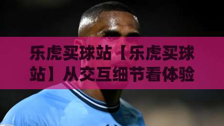 乐虎买球站【乐虎买球站】从交互细节看体验升级：乐虎买球站页面响应与信息呈现的2026新变化|最全手机信誉下球站波胆盘大球分析走地大全早盘