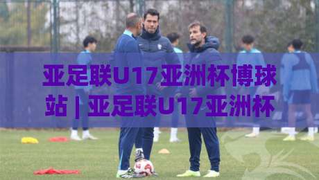 亚足联U17亚洲杯博球站 | 亚足联U17亚洲杯博球站【青春风暴】2026年U17亚洲杯观赛新视角：从博球站看亚洲足球未来之星|最全手机信誉娱乐网反波胆链接受让视频半全场动画