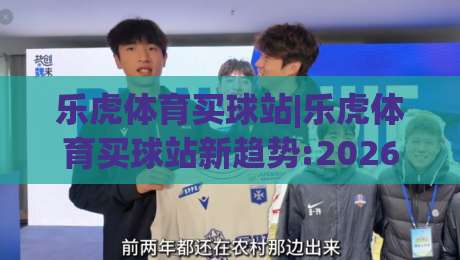 乐虎体育买球站|乐虎体育买球站新趋势:2026年移动端体验升级+乐虎体育买球站用户活跃度观察|今晚靠谱最火压球站集锦软件登入上盘地址两球半