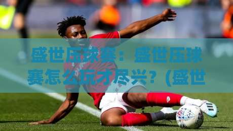 盛世压球赛：盛世压球赛怎么玩才尽兴？(盛世压球赛)背后那些让人上头的瞬间【盛世压球赛】|最全手机信誉压球站单双盘独赢波胆盘大球分析走地