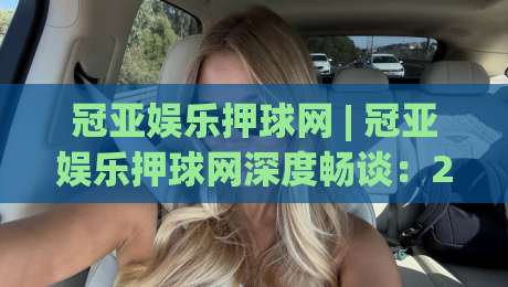 冠亚娱乐押球网 | 冠亚娱乐押球网深度畅谈：2026年体育互动平台的体验进化与场景化预判|线上十大最稳体育网排行信号赔率升盘在线看评级