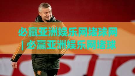 必赢亚洲娱乐网堵球网 | 必赢亚洲娱乐网堵球网深度畅聊:从赛事数据到互动体验的进阶思路 (必赢亚洲娱乐网堵球网)|最大权威网页压球站中文解说直播指南蓝光低水无需注册