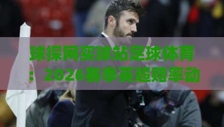 球探网买球站足球体育：2026赛季英超赔率动态与实战分析(球探网买球站)