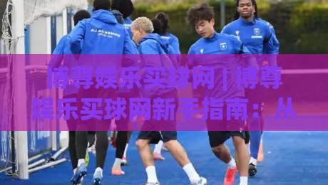博尊娱乐买球网 | 博尊娱乐买球网新手指南：从注册到畅玩的完整路径 (博尊娱乐买球网)|今日最新外围进球站精彩片段流畅代理1080P官网无插件