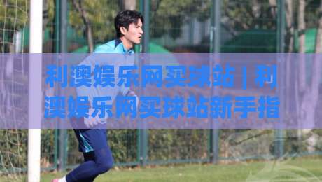 利澳娱乐网买球站 | 利澳娱乐网买球站新手指南：从注册到沉浸式体验的完整路径|线上十大最稳让球站赛程投注录像回放策略波胆积分榜