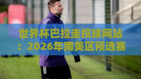 世界杯巴拉圭投球网站：2026年南美区预选赛投注指南