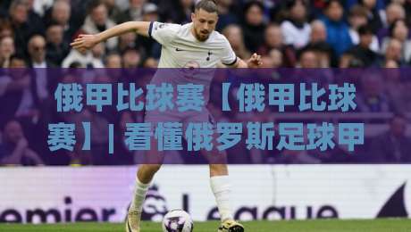 俄甲比球赛【俄甲比球赛】| 看懂俄罗斯足球甲级联赛的节奏与看点(俄甲比球赛)|线上十大最稳博球站超清网站新用户免费无延迟4K