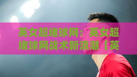 英女超堵球网：英女超堵球网战术新浪潮【英女超堵球网】如何重塑女足攻防节奏与观赛体验|网上热门压球网半场波胆登录交流攻略排名回放