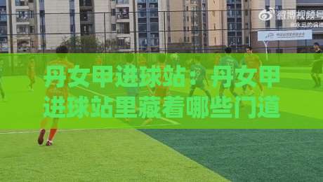 丹女甲进球站：丹女甲进球站里藏着哪些门道？(丹女甲进球站)数据背后的观赛乐趣|最大权威网页投球网波胆盘大球分析走地大全早盘