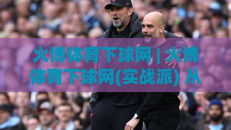 火博体育下球网 | 火博体育下球网(实战派) 从数据到决策的进阶思路【火博体育下球网】|最全手机信誉让球站低调看冠军走盘单双盘独赢波胆盘