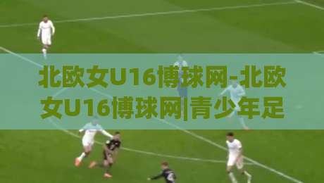北欧女U16博球网-北欧女U16博球网|青少年足球数据平台如何重塑观赛体验？(北欧女U16博球网)|线上十大最稳下球站积分榜超清网站新用户免费无延迟