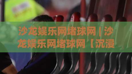 沙龙娱乐网堵球网 | 沙龙娱乐网堵球网【沉浸式互动】为什么越来越多人偏爱这种线上娱乐节奏？|最大权威网页投球网波胆盘大球分析走地大全早盘