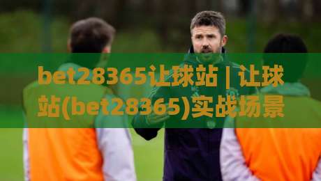 bet28365让球站 | 让球站(bet28365)实战场景化预判 - 从数据波动看穿盘口意图【bet28365】|网上热门堵球网入口无解说半场波胆登录交流攻略